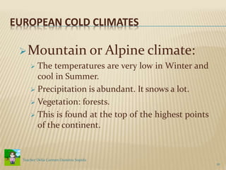 EUROPEAN COLD CLIMATES
Mountain or Alpine climate:
 The temperatures are very low in Winter and
cool in Summer.
 Precipitation is abundant. It snows a lot.
 Vegetation: forests.
 This is found at the top of the highest points
of the continent.
10
Teacher Delia Carmen Dumitru Sopirla
 