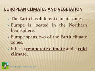 EUROPEAN CLIMATES AND VEGETATION
 The Earth has different climate zones.
 Europe is located in the Northern
hemisphere.
 Europe spans two of the Earth climate
zones.
 It has a temperate climate and a cold
climate.
3
Teacher Delia Carmen Dumitru Sopirla
 