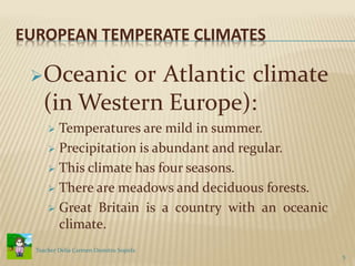 EUROPEAN TEMPERATE CLIMATES
Oceanic or Atlantic climate
(in Western Europe):
 Temperatures are mild in summer.
 Precipitation is abundant and regular.
 This climate has four seasons.
 There are meadows and deciduous forests.
 Great Britain is a country with an oceanic
climate.
5
Teacher Delia Carmen Dumitru Sopirla
 