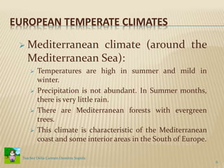 EUROPEAN TEMPERATE CLIMATES
 Mediterranean climate (around the
Mediterranean Sea):
 Temperatures are high in summer and mild in
winter.
 Precipitation is not abundant. In Summer months,
there is very little rain.
 There are Mediterranean forests with evergreen
trees.
 This climate is characteristic of the Mediterranean
coast and some interior areas in the South of Europe.
6
Teacher Delia Carmen Dumitru Sopirla
 