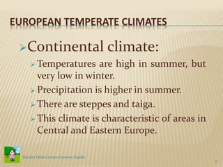 EUROPEAN TEMPERATE CLIMATES
Continental climate:
 Temperatures are high in summer, but
very low in winter.
 Precipitation is higher in summer.
 There are steppes and taiga.
 This climate is characteristic of areas in
Central and Eastern Europe.
7
Teacher Delia Carmen Dumitru Sopirla
 