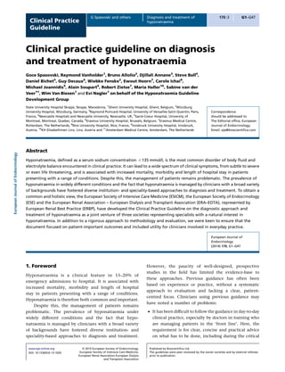 Clinical Practice
Guideline

G Spasovski and others

Diagnosis and treatment of
hyponatraemia

170:3

G1–G47

Clinical practice guideline on diagnosis
and treatment of hyponatraemia
Goce Spasovski, Raymond Vanholder1, Bruno Allolio2, Djillali Annane3, Steve Ball4,
Daniel Bichet5, Guy Decaux6, Wiebke Fenske2, Ewout Hoorn7, Carole Ichai8,
Michael Joannidis9, Alain Soupart6, Robert Zietse7, Maria Haller10, Sabine van der
Veer11, Wim Van Biesen1 and Evi Nagler1 on behalf of the Hyponatraemia Guideline
Development Group

European Journal of Endocrinology

¨
State University Hospital Skopje, Skopje, Macedonia, 1Ghent University Hospital, Ghent, Belgium, 2Wurzburg
´
¨
University Hospital, Wurzburg, Germany, 3Raymond Poincare Hospital, University of Versailles Saint Quentin, Paris,
´
France, 4Newcastle Hospitals and Newcastle University, Newcastle, UK, 5Sacre-Coeur Hospital, University of
Montreal, Montreal, Quebec, Canada, 6Erasmus University Hospital, Brussels, Belgium, 7Erasmus Medical Centre,
Rotterdam, The Netherlands, 8Nice University Hospital, Nice, France, 9Innsbruck University Hospital, Innsbruck,
Austria, 10KH Elisabethinen Linz, Linz, Austria and 11Amsterdam Medical Centre, Amsterdam, The Netherlands

Correspondence
should be addressed to
The Editorial ofﬁce, European
Journal of Endocrinology;
Email: eje@bioscientiﬁca.com

Abstract
Hyponatraemia, deﬁned as a serum sodium concentration !135 mmol/l, is the most common disorder of body ﬂuid and
electrolyte balance encountered in clinical practice. It can lead to a wide spectrum of clinical symptoms, from subtle to severe
or even life threatening, and is associated with increased mortality, morbidity and length of hospital stay in patients
presenting with a range of conditions. Despite this, the management of patients remains problematic. The prevalence of
hyponatraemia in widely different conditions and the fact that hyponatraemia is managed by clinicians with a broad variety
of backgrounds have fostered diverse institution- and speciality-based approaches to diagnosis and treatment. To obtain a
common and holistic view, the European Society of Intensive Care Medicine (ESICM), the European Society of Endocrinology
(ESE) and the European Renal Association – European Dialysis and Transplant Association (ERA–EDTA), represented by
European Renal Best Practice (ERBP), have developed the Clinical Practice Guideline on the diagnostic approach and
treatment of hyponatraemia as a joint venture of three societies representing specialists with a natural interest in
hyponatraemia. In addition to a rigorous approach to methodology and evaluation, we were keen to ensure that the
document focused on patient-important outcomes and included utility for clinicians involved in everyday practice.
European Journal of
Endocrinology
(2014) 170, G1–G47

1. Foreword
Hyponatraemia is a clinical feature in 15–20% of
emergency admissions to hospital. It is associated with
increased mortality, morbidity and length of hospital
stay in patients presenting with a range of conditions.
Hyponatraemia is therefore both common and important.
Despite this, the management of patients remains
problematic. The prevalence of hyponatraemia under
widely different conditions and the fact that hyponatraemia is managed by clinicians with a broad variety
of backgrounds have fostered diverse institution- and
speciality-based approaches to diagnosis and treatment.
www.eje-online.org
DOI: 10.1530/EJE-13-1020

Ñ 2014 European Society of Endocrinology,
European Society of Intensive Care Medicine,
European Renal Association-European Dialysis
and Transplant Association

However, the paucity of well-designed, prospective
studies in the ﬁeld has limited the evidence-base to
these approaches. Previous guidance has often been
based on experience or practice, without a systematic
approach to evaluation and lacking a clear, patientcentred focus. Clinicians using previous guidance may
have noted a number of problems:
† It has been difﬁcult to follow the guidance in day-to-day
clinical practice, especially by doctors in training who
are managing patients in the ‘front line’. Here, the
requirement is for clear, concise and practical advice
on what has to be done, including during the critical
Published by Bioscientiﬁca Ltd.
The guidelines were peer reviewed by the owner societies and by external referees
prior to publication.

 