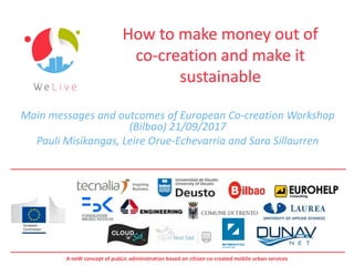A neW concept of pubLic administration based on citizen co-created mobile urban services
How to make money out of
co-creation and make it
sustainable
Main messages and outcomes of European Co-creation Workshop
(Bilbao) 21/09/2017
Pauli Misikangas, Leire Orue-Echevarria and Sara Sillaurren
 