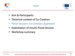 Page
11WeLive: A neW concept of pubLic administration based on citizen co-created mobile urban services
Index
• Aim & Participants
• Theorical context of Co-Creation
• Panel Session: Co-Creation Approach
• Exploitation of results Panel Session
• Workshop summary
29/10/2017
 