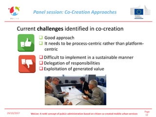 Page
12WeLive: A neW concept of pubLic administration based on citizen co-created mobile urban services29/10/2017
Current challenges identified in co-creation
 Good approach
 It needs to be process-centric rather than platform-
centric
Difficult to implement in a sustainable manner
Delegation of responsibilities
Exploitation of generated value
Panel session: Co-Creation Approaches
 