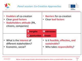 Page
13WeLive: A neW concept of pubLic administration based on citizen co-created mobile urban services29/10/2017
• Enablers of co-creation
• Clear good factors
• Stakeholders attitude (PA,
citizens, companies)
• Barriers for co-creation
• Clear bad factors
• What is the interest of
different stakeholders?
• Economic, social?
• Is it feasible, effective, and
sustainable?
• Who takes responsibility?
Strengths Weaknesses
Opportunities Threats
Panel session: Co-Creation Approaches
 
