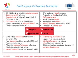 Page
14WeLive: A neW concept of pubLic administration based on citizen co-created mobile urban services29/10/2017
Panel session: Co-Creation Approaches
29/10/2017
• CO-CREATION: co-ideation + co-development
• Consumer-centric solutions
• Empowerment of citizens (involvement) 
from “say” to “do”
• Cost savings for Public Administrations
• Enables involvement of non-professionals, e.g.
citizens, developers and start-ups
• Often addresses simple problems
• Perception of risks by city officials
• Technology-driven
• Needs constant fuelling
• Business benefits unclear
• Rules of the game: obligations + benefits
• Dependence on Open Data
• Stakeholders empowered to transform &
show new skills
• New customers and innovators for SMEs and
Public Administrations
• Allows the change of processes, enhancing
Public Administrations systems
• Need of education about co-creation process
• Sustainability, maintenance and
support of co-created solutions
• Intellectual property of creations
• Loss of business opportunity
• Different situations for cities and citizens 
not ready for adoption
Strengths Weaknesses
Opportunities Threats
 