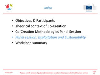 Page
15WeLive: A neW concept of pubLic administration based on citizen co-created mobile urban services
Index
• Objectives & Participants
• Theorical context of Co-Creation
• Co-Creation Methodologies Panel Session
• Panel session: Exploitation and Sustainability
• Workshop summary
29/10/2017
 