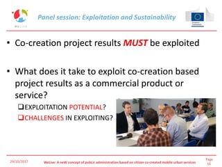 Page
16WeLive: A neW concept of pubLic administration based on citizen co-created mobile urban services
• Co-creation project results MUST be exploited
• What does it take to exploit co-creation based
project results as a commercial product or
service?
EXPLOITATION POTENTIAL?
CHALLENGES IN EXPLOITING?
29/10/2017
Panel session: Exploitation and Sustainability
 