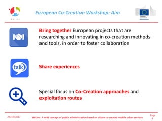 Page
4WeLive: A neW concept of pubLic administration based on citizen co-created mobile urban services
European Co-Creation Workshop: Aim
29/10/2017
Bring together European projects that are
researching and innovating in co-creation methods
and tools, in order to foster collaboration
Share experiences
Special focus on Co-Creation approaches and
exploitation routes
 