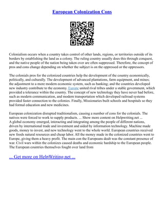 European Colonization Cons
Colonialism occurs when a country takes control of other lands, regions, or territories outside of its
borders by establishing the land as a colony. The ruling country usually does this through conquest,
and the native people of the nation being taken over are often suppressed. Therefore, the concept of
pros and cons change depending on whether the subject is on the oppressed or the oppressors.
The colonials pros for the colonized countries help the development of the country economically,
politically, and culturally. The development of advanced plantations, farm equipment, and mines;
the adjustment to a more modern economic system, such as banking; and the countries developed
new industry contribute to the economy. Europe united rival tribes under a stable government, which
provided a tolerance within the country. The concept of new technology they have never had before,
such as modern communication, and modern transportation which developed railroad systems
provided faster connection to the colonies. Finally, Missionaries built schools and hospitals so they
had formal education and new medicines.
European colonization disrupted traditionalism, causing a number of cons for the colonials. The
natives were forced to work to supply products. ... Show more content on Helpwriting.net ...
A global economy emerged, interacting and integrating among the people of different nations,
driven by international trade and investment and aided by information technology. Machine made
goods, money to invest, and new technology went to the whole world. European countries received
new foods natural resources and cheap labor. All the money made in the colonized countries went to
Europe, giving them a heavy profit. The main con the Europeans dealt was the constant presence of
war. Civil wars within the colonizes caused deaths and economic hardship to the European people.
The European countries themselves fought over land from
... Get more on HelpWriting.net ...
 