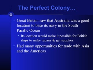 The Perfect Colony…
• Great Britain saw that Australia was a good
location to base its navy in the South
Pacific Ocean
• Its location would make it possible for British
ships to make repairs & get supplies
• Had many opportunities for trade with Asia
and the Americas
 
