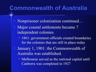 Commonwealth of Australia
• Nonprisoner colonization continued…
• Major coastal settlements became 7
independent colonies
• 1861: government officials created boundaries
for the colonies that are still in place today
• January 1, 1901: the Commonwealth of
Australia was established.
• Melbourne served as the national capital until
Canberra was completed in 1927
 