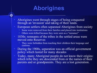 Aborigines
• Aborigines went through stages of being conquered
through an 'invasion' and taking of their lands.
• European settlers often separated Aborigines from society
• Some were removed from their families and placed into institutions
• Others were killed because they were seen as a “nuisance”
• 1830s: remnants of the tribes in the settled areas were
moved onto Reserves
• They were forbidden from teaching their children their language and
customs.
• During the 1900s, separation was an official government
policy which lasted for many decades
• Today, many Aboriginal people do not know their origins:
which tribe they are descended from or the names of their
parents and or grandparents. They are a lost generation.
 