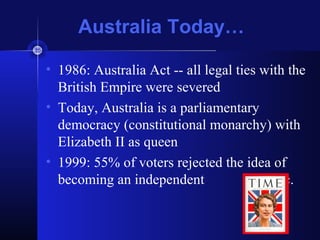 Australia Today…
• 1986: Australia Act -- all legal ties with the
British Empire were severed
• Today, Australia is a parliamentary
democracy (constitutional monarchy) with
Elizabeth II as queen
• 1999: 55% of voters rejected the idea of
becoming an independent republic.
 