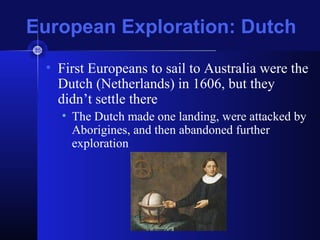 European Exploration: Dutch
• First Europeans to sail to Australia were the
Dutch (Netherlands) in 1606, but they
didn’t settle there
• The Dutch made one landing, were attacked by
Aborigines, and then abandoned further
exploration
 