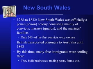 New South Wales
• 1788 to 1832: New South Wales was officially a
penal (prison) colony consisting mainly of
convicts, marines (guards), and the marines’
families
• Only 20% of the first convicts were women
• British transported prisoners to Australia until
1868
• By this time, many free immigrants were settling
there
• They built businesses, trading posts, farms, etc.
 