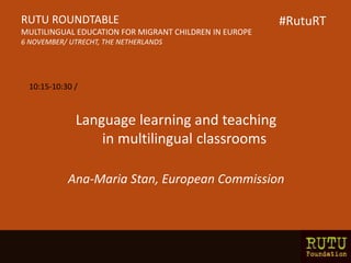 Language learning and teaching
in multilingual classrooms
Ana-Maria Stan, European Commission
RUTU ROUNDTABLE
MULTILINGUAL EDUCATION FOR MIGRANT CHILDREN IN EUROPE
6 NOVEMBER/ UTRECHT, THE NETHERLANDS
10:15-10:30 /
#RutuRT
 