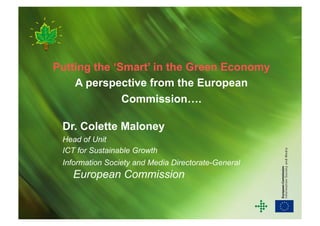 Putting the ‘Smart’ in the Green Economy
    A perspective from the European
              Commission….

 Dr. Colette Maloney
 Head of Unit
 ICT for Sustainable Growth
 Information Society and Media Directorate-General
   European Commission
 