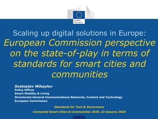 Scaling up digital solutions in Europe:
European Commission perspective
on the state-of-play in terms of
standards for smart cities and
communities
Svetoslav Mihaylov
Policy Officer
Smart Mobility & Living
Directorate-General Communications Networks, Content and Technology
European Commission
Standards for Tech & Governance
Connected Smart Cities & Communities 2020, 23 January 2020
 