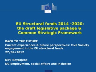 EU Structural funds 2014 -2020:
       the draft legislative package &
        Common Strategic Framework

BACK TO THE FUTURE
Current experiences & future perspectives: Civil Society
engagement in the EU structural funds
27/04/2012

Dirk Reyntjens
DG Employment, social affairs and inclusion
 