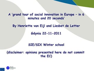 A ‘grand tour of social innovation in Europe – in 6 minutes and 20 seconds’ By Henriette van Eijl and Liesbet de Letter Gdynia 22-11-2011 SIE/SIX Winter school (disclaimer: opinions presented here do not commit  the EC) 