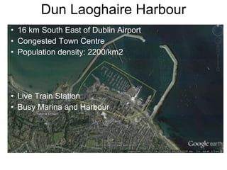 Dun Laoghaire Harbour
• 16 km South East of Dublin Airport
• Congested Town Centre
• Population density: 2200/km2
• Live Train Station
• Busy Marina and Harbour
 