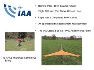 Baseline History
• Engineering
Surveyor on tunnels,
roads and bridges.
• 2,500 Topographic
Surveys.
• Over 20 years of
experience.
• Legal Mapping Export.
The RPAS Flight was Carried out
Safely
• adapter of Survey
• Remote Pilot – RPA distance 1200m
• Flight over a Congested Town Centre
• An operational risk assessment was submitted
• The IAA Granted us the RPAS Aerial Works Permit
• Flight Altitude 120m Above Ground Level
 