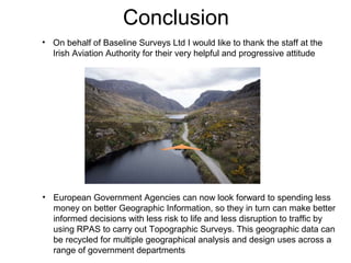 Conclusion
• European Government Agencies can now look forward to spending less
money on better Geographic Information, so they in turn can make better
informed decisions with less risk to life and less disruption to traffic by
using RPAS to carry out Topographic Surveys. This geographic data can
be recycled for multiple geographical analysis and design uses across a
range of government departments
• On behalf of Baseline Surveys Ltd I would like to thank the staff at the
Irish Aviation Authority for their very helpful and progressive attitude
 