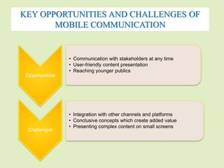KEY OPPORTUNITIES AND CHALLENGES OF 
MOBILE COMMUNICATION 
Opportunities 
• Communication with stakeholders at any time 
• User-friendly content presentation 
• Reaching younger publics 
Challenges 
• Integration with other channels and platforms 
• Conclusive concepts which create added value 
• Presenting complex content on small screens 
 