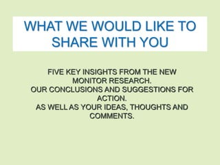 WHAT WE WOULD LIKE TO 
SHARE WITH YOU 
FIVE KEY INSIGHTS FROM THE NEW 
MONITOR RESEARCH. 
OUR CONCLUSIONS AND SUGGESTIONS FOR 
ACTION. 
AS WELL AS YOUR IDEAS, THOUGHTS AND 
COMMENTS. 
 