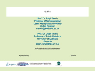 © 2014 
Prof. Dr. Ralph Tench 
Professor of Communication 
Leeds Metropolitan University 
United Kingdom 
r.tench@leedsmet.ac.uk 
Prof. Dr. Dejan Verčič 
Professor of Public Relations 
University of Ljubljana 
Slovenia 
dejan.vercic@fdv.uni-lj.si 
www.communicationmonitor.eu 
A joint project by: Sponsor: 
