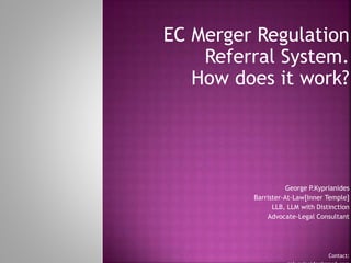 EC Merger Regulation
Referral System.
How does it work?
George P.Kyprianides
Barrister-At-Law[Inner Temple]
LLB, LLM with Distinction
Advocate-Legal Consultant
Contact:
 