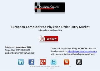European Computerized Physician Order Entry Market 
MicroMarketMonitor 
© reportsnreports.com; sales@reportsnreports.com ; +1 
888 391 5441 
Published: November 2014 
Single User PDF: US$ 3500 
Corporate User PDF: US$ 5950 
Order this report by calling +1 888 391 5441 or 
Send an email to sales@reportsandreports.com 
with your contact details and questions if any. 
 