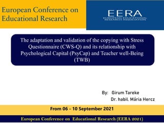 By: Girum Tareke
Dr. habil. Mária Hercz
The adaptation and validation of the copying with Stress
Questionnaire (CWS-Q) and its relationship with
Psychological Capital (PsyCap) and Teacher well-Being
(TWB)
European Conference on
Educational Research
From 06 - 10 September 2021
European Conference on Educational Research (EERA 2021)
 