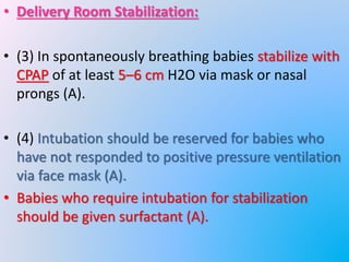 • Delivery Room Stabilization:
• (3) In spontaneously breathing babies stabilize with
CPAP of at least 5–6 cm H2O via mask or nasal
prongs (A).
• (4) Intubation should be reserved for babies who
have not responded to positive pressure ventilation
via face mask (A).
• Babies who require intubation for stabilization
should be given surfactant (A).
 