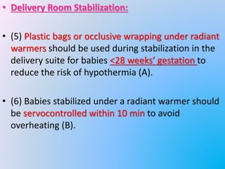 • Delivery Room Stabilization:
• (5) Plastic bags or occlusive wrapping under radiant
warmers should be used during stabilization in the
delivery suite for babies <28 weeks’ gestation to
reduce the risk of hypothermia (A).
• (6) Babies stabilized under a radiant warmer should
be servocontrolled within 10 min to avoid
overheating (B).
 