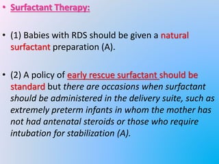 • Surfactant Therapy:
• (1) Babies with RDS should be given a natural
surfactant preparation (A).
• (2) A policy of early rescue surfactant should be
standard but there are occasions when surfactant
should be administered in the delivery suite, such as
extremely preterm infants in whom the mother has
not had antenatal steroids or those who require
intubation for stabilization (A).
 