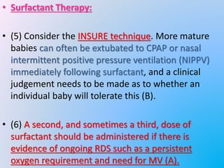 • Surfactant Therapy:
• (5) Consider the INSURE technique. More mature
babies can often be extubated to CPAP or nasal
intermittent positive pressure ventilation (NIPPV)
immediately following surfactant, and a clinical
judgement needs to be made as to whether an
individual baby will tolerate this (B).
• (6) A second, and sometimes a third, dose of
surfactant should be administered if there is
evidence of ongoing RDS such as a persistent
oxygen requirement and need for MV (A).
 