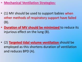 • Mechanical Ventilation Strategies:
• (1) MV should be used to support babies when
other methods of respiratory support have failed
(B).
• Duration of MV should be minimized to reduce its
injurious effect on the lung (B).
• (2) Targeted tidal volume ventilation should be
employed as this shortens duration of ventilation
and reduces BPD (A).
 