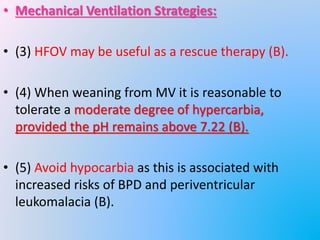 • Mechanical Ventilation Strategies:
• (3) HFOV may be useful as a rescue therapy (B).
• (4) When weaning from MV it is reasonable to
tolerate a moderate degree of hypercarbia,
provided the pH remains above 7.22 (B).
• (5) Avoid hypocarbia as this is associated with
increased risks of BPD and periventricular
leukomalacia (B).
 