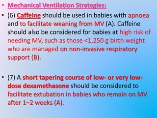 • Mechanical Ventilation Strategies:
• (6) Caffeine should be used in babies with apnoea
and to facilitate weaning from MV (A). Caffeine
should also be considered for babies at high risk of
needing MV, such as those <1,250 g birth weight
who are managed on non-invasive respiratory
support (B).
• (7) A short tapering course of low- or very low-
dose dexamethasone should be considered to
facilitate extubation in babies who remain on MV
after 1–2 weeks (A).
 