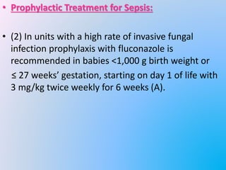 • Prophylactic Treatment for Sepsis:
• (2) In units with a high rate of invasive fungal
infection prophylaxis with fluconazole is
recommended in babies <1,000 g birth weight or
≤ 27 weeks’ gestation, starting on day 1 of life with
3 mg/kg twice weekly for 6 weeks (A).
 