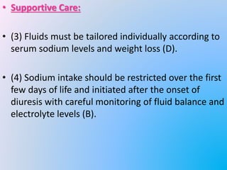 • Supportive Care:
• (3) Fluids must be tailored individually according to
serum sodium levels and weight loss (D).
• (4) Sodium intake should be restricted over the first
few days of life and initiated after the onset of
diuresis with careful monitoring of fluid balance and
electrolyte levels (B).
 