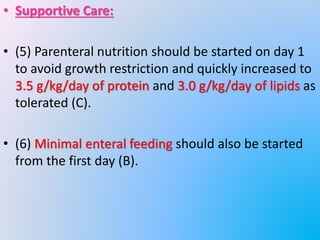 • Supportive Care:
• (5) Parenteral nutrition should be started on day 1
to avoid growth restriction and quickly increased to
3.5 g/kg/day of protein and 3.0 g/kg/day of lipids as
tolerated (C).
• (6) Minimal enteral feeding should also be started
from the first day (B).
 