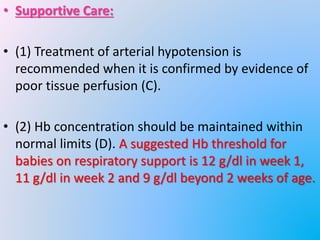 • Supportive Care:
• (1) Treatment of arterial hypotension is
recommended when it is confirmed by evidence of
poor tissue perfusion (C).
• (2) Hb concentration should be maintained within
normal limits (D). A suggested Hb threshold for
babies on respiratory support is 12 g/dl in week 1,
11 g/dl in week 2 and 9 g/dl beyond 2 weeks of age.
 