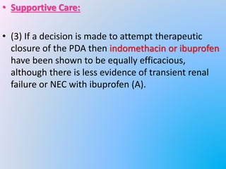 • Supportive Care:
• (3) If a decision is made to attempt therapeutic
closure of the PDA then indomethacin or ibuprofen
have been shown to be equally efficacious,
although there is less evidence of transient renal
failure or NEC with ibuprofen (A).
 