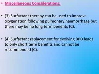 • Miscellaneous Considerations:
• (3) Surfactant therapy can be used to improve
oxygenation following pulmonary haemorrhage but
there may be no long term benefits (C).
• (4) Surfactant replacement for evolving BPD leads
to only short term benefits and cannot be
recommended (C).
 