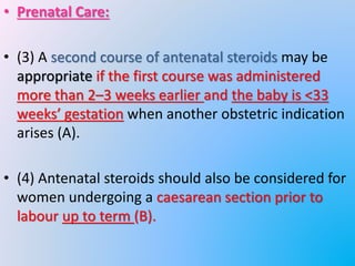 • Prenatal Care:
• (3) A second course of antenatal steroids may be
appropriate if the first course was administered
more than 2–3 weeks earlier and the baby is <33
weeks’ gestation when another obstetric indication
arises (A).
• (4) Antenatal steroids should also be considered for
women undergoing a caesarean section prior to
labour up to term (B).
 