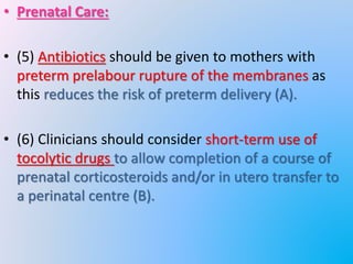 • Prenatal Care:
• (5) Antibiotics should be given to mothers with
preterm prelabour rupture of the membranes as
this reduces the risk of preterm delivery (A).
• (6) Clinicians should consider short-term use of
tocolytic drugs to allow completion of a course of
prenatal corticosteroids and/or in utero transfer to
a perinatal centre (B).
 